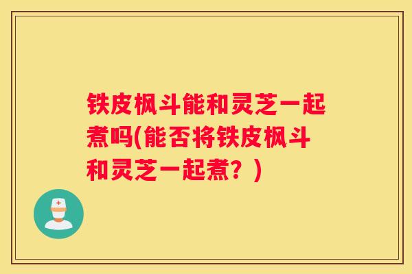 铁皮枫斗能和灵芝一起煮吗(能否将铁皮枫斗和灵芝一起煮？)