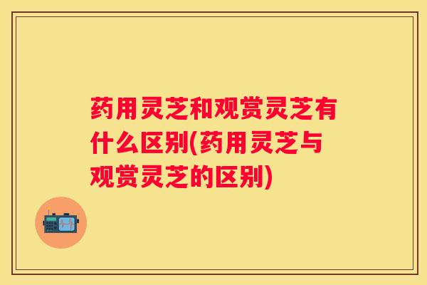 药用灵芝和观赏灵芝有什么区别(药用灵芝与观赏灵芝的区别)