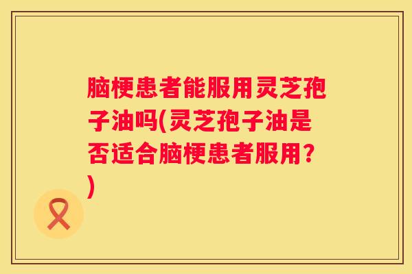 脑梗患者能服用灵芝孢子油吗(灵芝孢子油是否适合脑梗患者服用？)