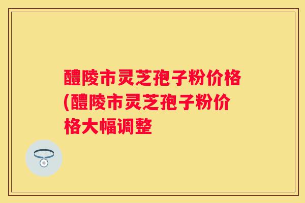 醴陵市灵芝孢子粉价格(醴陵市灵芝孢子粉价格大幅调整