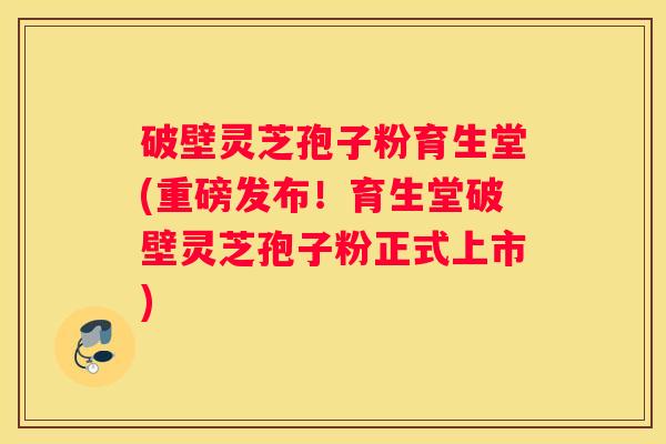 破壁灵芝孢子粉育生堂(重磅发布！育生堂破壁灵芝孢子粉正式上市)