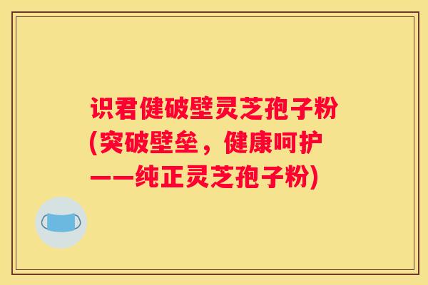 识君健破壁灵芝孢子粉(突破壁垒，健康呵护——纯正灵芝孢子粉)