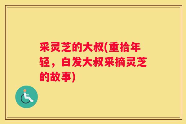 采灵芝的大叔(重拾年轻，白发大叔采摘灵芝的故事)