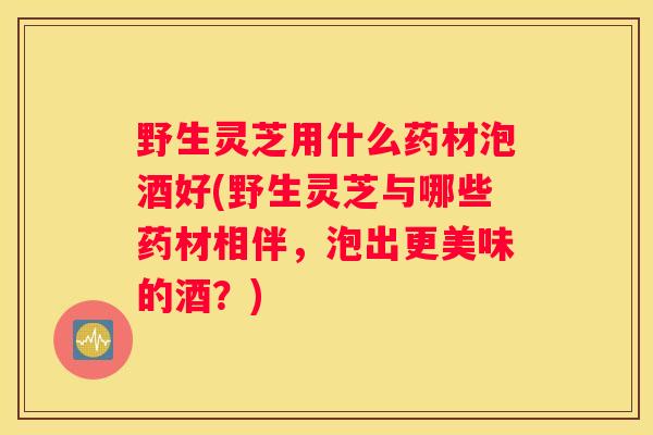 野生灵芝用什么药材泡酒好(野生灵芝与哪些药材相伴，泡出更美味的酒？)