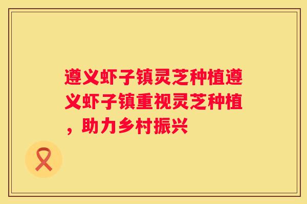 遵义虾子镇灵芝种植遵义虾子镇重视灵芝种植，助力乡村振兴