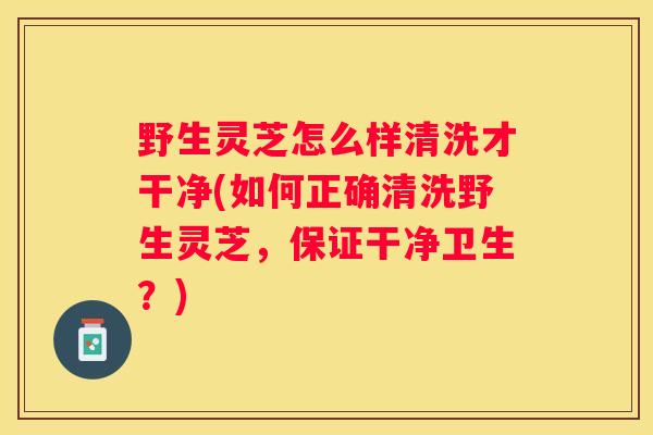野生灵芝怎么样清洗才干净(如何正确清洗野生灵芝，保证干净卫生？)