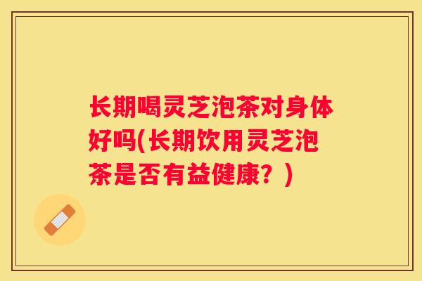 长期喝灵芝泡茶对身体好吗(长期饮用灵芝泡茶是否有益健康？)