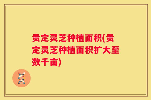 贵定灵芝种植面积(贵定灵芝种植面积扩大至数千亩)