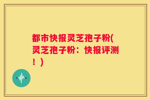 都市快报灵芝孢子粉(灵芝孢子粉：快报评测！)