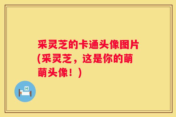 采灵芝的卡通头像图片(采灵芝，这是你的萌萌头像！)