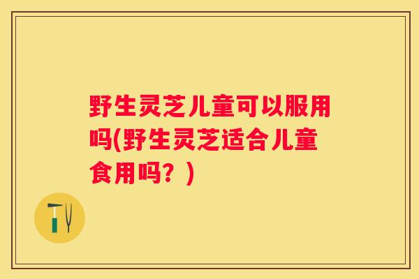 野生灵芝儿童可以服用吗(野生灵芝适合儿童食用吗？)