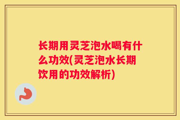 长期用灵芝泡水喝有什么功效(灵芝泡水长期饮用的功效解析) 长期用灵芝泡水喝有什么功效(灵芝泡水长期饮用的功效解析)