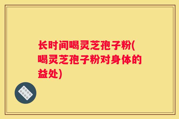 长时间喝灵芝孢子粉(喝灵芝孢子粉对身体的益处)