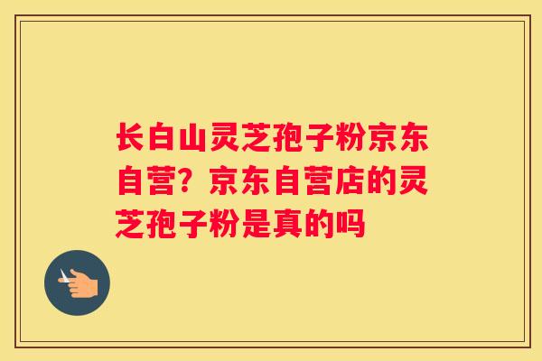 长白山灵芝孢子粉京东自营？京东自营店的灵芝孢子粉是真的吗