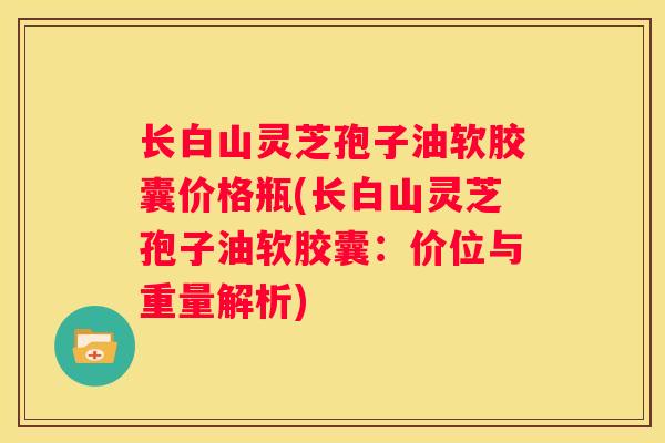 长白山灵芝孢子油软胶囊价格瓶(长白山灵芝孢子油软胶囊：价位与重量解析)