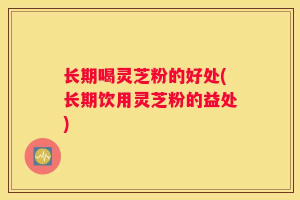 长期喝灵芝粉的好处(长期饮用灵芝粉的益处)