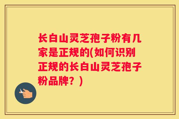 长白山灵芝孢子粉有几家是正规的(如何识别正规的长白山灵芝孢子粉品牌?) 长白山灵芝孢子粉有几家是正规的(如何识别正规的长白山灵芝孢子粉品牌?)