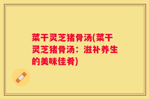 菜干灵芝猪骨汤(菜干灵芝猪骨汤:滋补养生的美味佳肴) 菜干灵芝猪骨汤(菜干灵芝猪骨汤:滋补养生的美味佳肴)