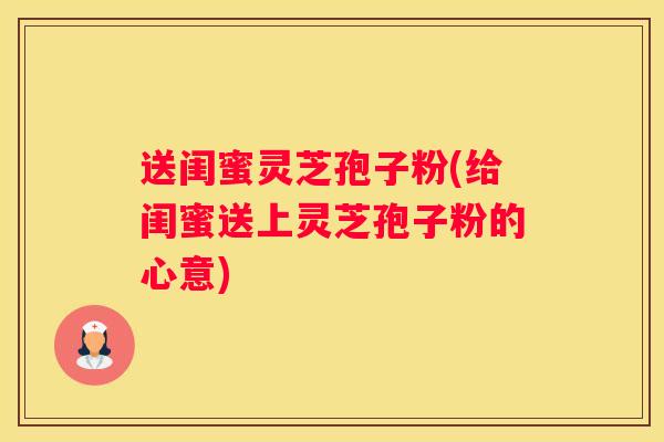 送闺蜜灵芝孢子粉(给闺蜜送上灵芝孢子粉的心意) 送闺蜜灵芝孢子粉(给闺蜜送上灵芝孢子粉的心意)