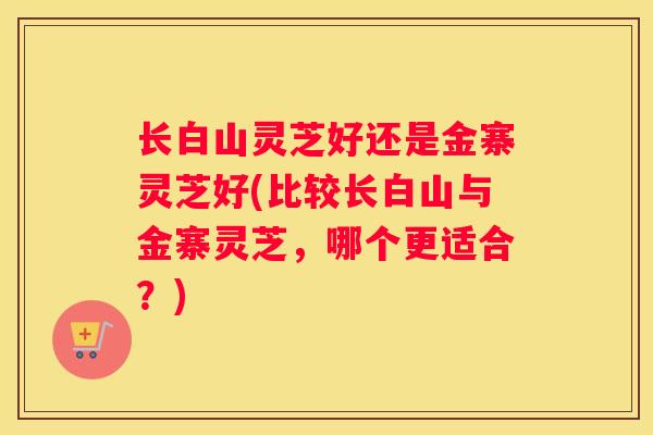 长白山灵芝好还是金寨灵芝好(比较长白山与金寨灵芝，哪个更适合？)