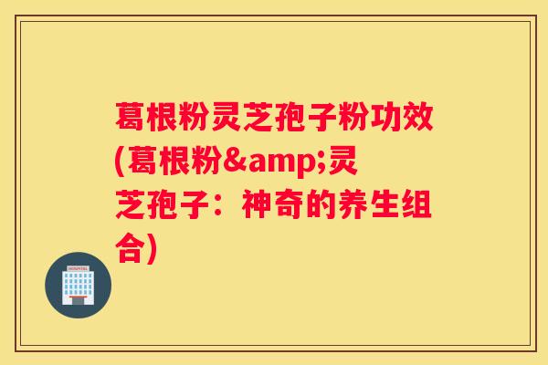 葛根粉灵芝孢子粉功效(葛根粉&灵芝孢子：神奇的养生组合)