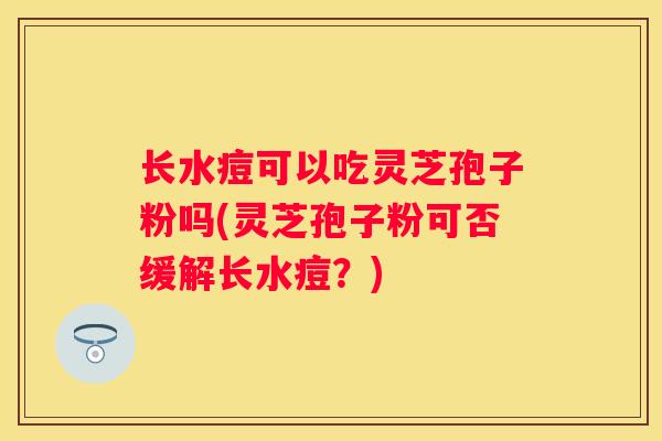 长水痘可以吃灵芝孢子粉吗(灵芝孢子粉可否缓解长水痘？)