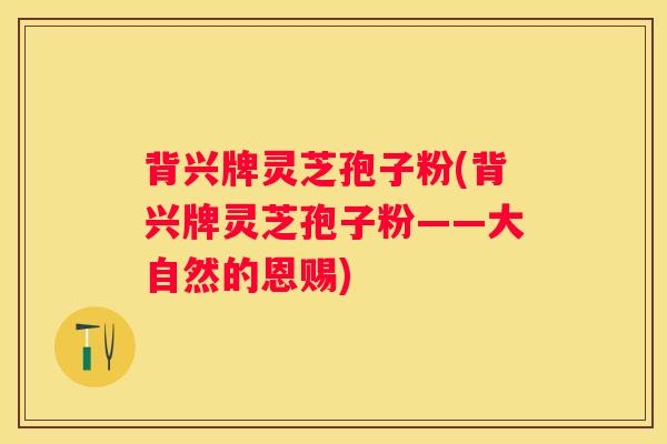 背兴牌灵芝孢子粉(背兴牌灵芝孢子粉——大自然的恩赐) 背兴牌灵芝孢子粉(背兴牌灵芝孢子粉——大自然的恩赐)