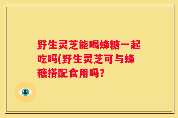 野生灵芝能喝蜂糖一起吃吗(野生灵芝可与蜂糖搭配食用吗？