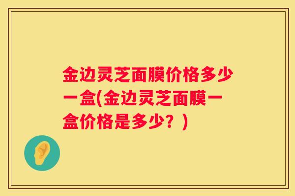 金边灵芝面膜价格多少一盒(金边灵芝面膜一盒价格是多少？)