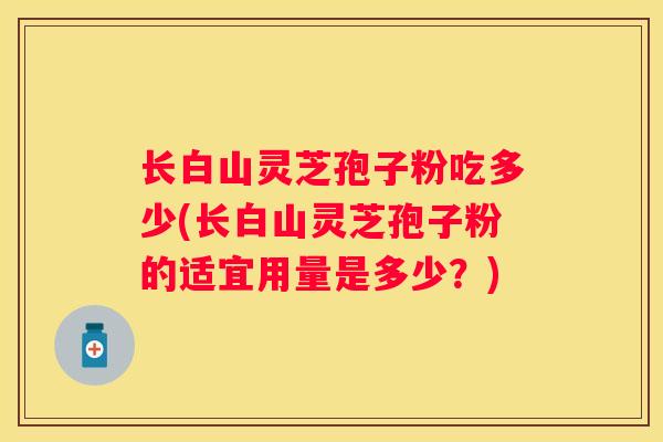 长白山灵芝孢子粉吃多少(长白山灵芝孢子粉的适宜用量是多少?) 长白山灵芝孢子粉吃多少(长白山灵芝孢子粉的适宜用量是多少?)