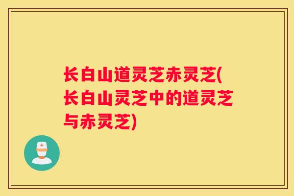 长白山道灵芝赤灵芝(长白山灵芝中的道灵芝与赤灵芝) 长白山道灵芝赤灵芝(长白山灵芝中的道灵芝与赤灵芝)