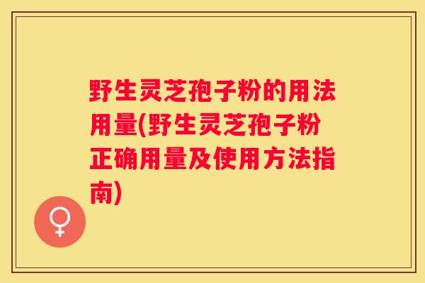 野生灵芝孢子粉的用法用量(野生灵芝孢子粉正确用量及使用方法指南) 野生灵芝孢子粉的用法用量(野生灵芝孢子粉正确用量及使用方法指南)