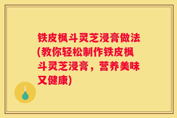 铁皮枫斗灵芝浸膏做法(教你轻松制作铁皮枫斗灵芝浸膏，营养美味又健康)