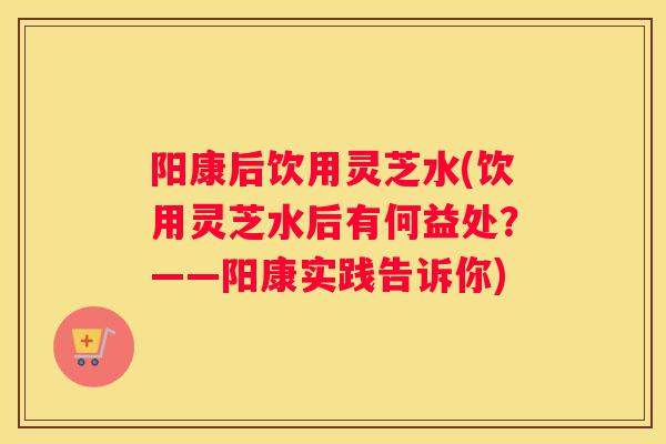 阳康后饮用灵芝水(饮用灵芝水后有何益处？——阳康实践告诉你)