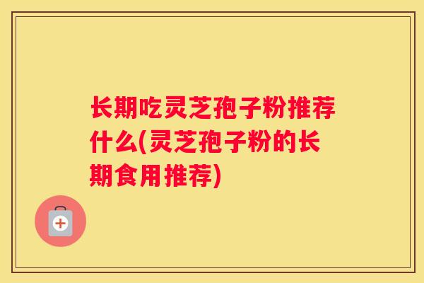 长期吃灵芝孢子粉推荐什么(灵芝孢子粉的长期食用推荐)