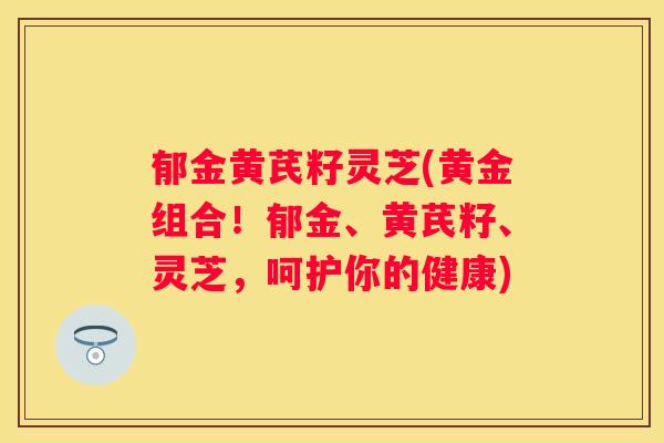 郁金黄芪籽灵芝(黄金组合！郁金、黄芪籽、灵芝，呵护你的健康)