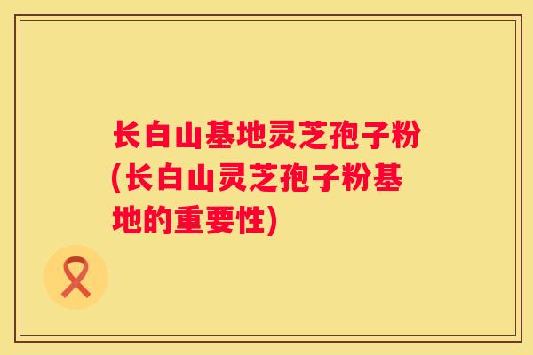 长白山基地灵芝孢子粉(长白山灵芝孢子粉基地的重要性)