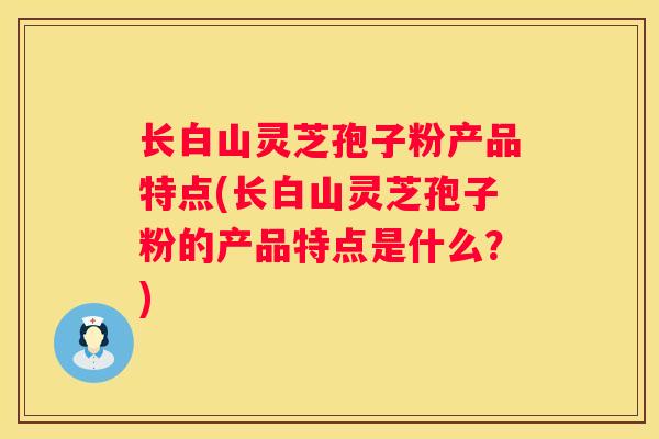长白山灵芝孢子粉产品特点(长白山灵芝孢子粉的产品特点是什么？)