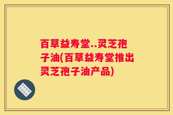 百草益寿堂..灵芝孢子油(百草益寿堂推出灵芝孢子油产品)