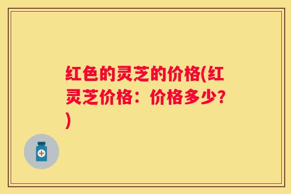 红色的灵芝的价格(红灵芝价格：价格多少？)