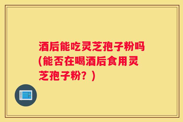 酒后能吃灵芝孢子粉吗(能否在喝酒后食用灵芝孢子粉？)