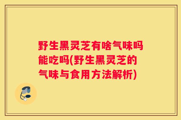 野生黑灵芝有啥气味吗能吃吗(野生黑灵芝的气味与食用方法解析)