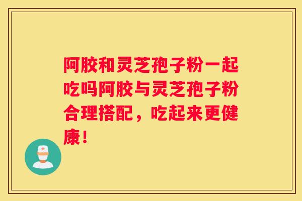 阿胶和灵芝孢子粉一起吃吗阿胶与灵芝孢子粉合理搭配，吃起来更健康！