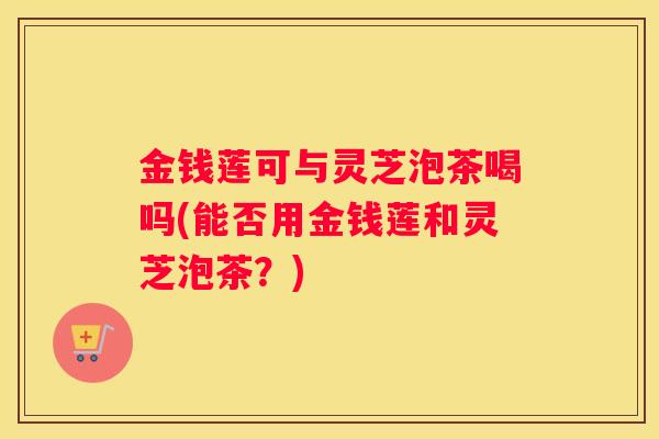 金钱莲可与灵芝泡茶喝吗(能否用金钱莲和灵芝泡茶？)
