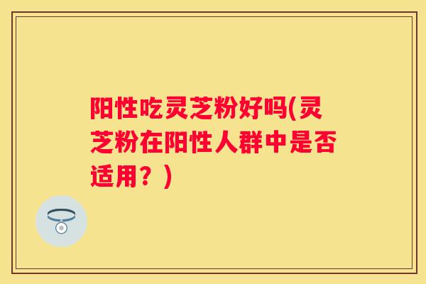阳性吃灵芝粉好吗(灵芝粉在阳性人群中是否适用？)