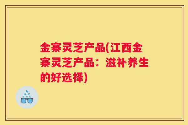 金寨灵芝产品(江西金寨灵芝产品：滋补养生的好选择)