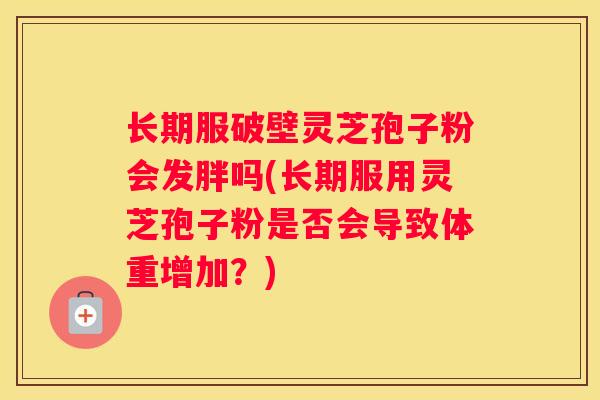 长期服破壁灵芝孢子粉会发胖吗(长期服用灵芝孢子粉是否会导致体重增加？)