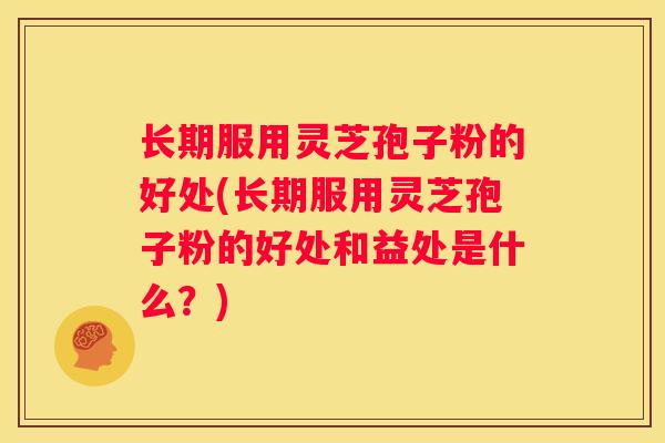 长期服用灵芝孢子粉的好处(长期服用灵芝孢子粉的好处和益处是什么？)