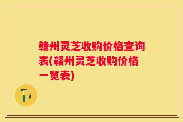 赣州灵芝收购价格查询表(赣州灵芝收购价格一览表)