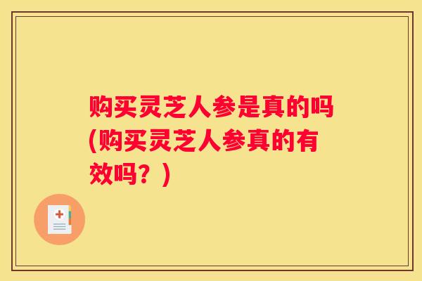 购买灵芝人参是真的吗(购买灵芝人参真的有效吗？)